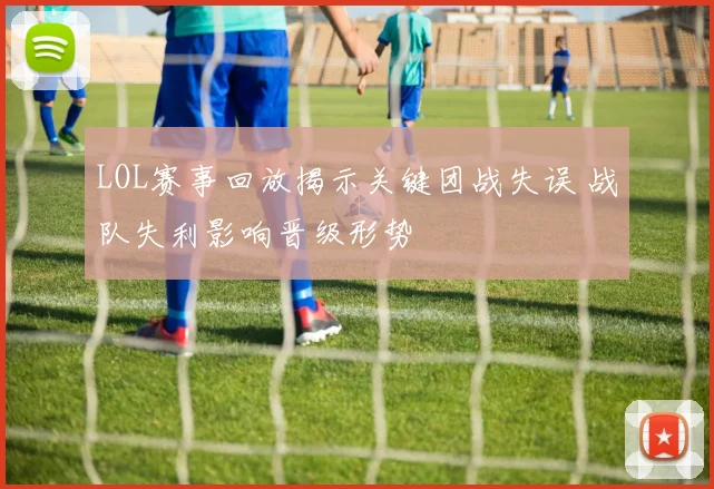 LOL赛事回放揭示关键团战失误 战队失利影响晋级形势