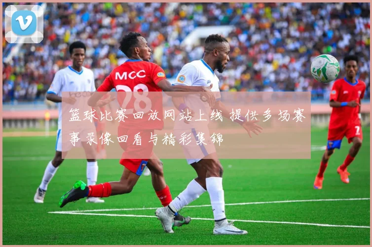 篮球比赛回放网站上线 提供多场赛事录像回看与精彩集锦