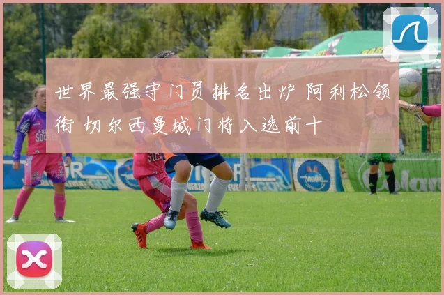 世界最强守门员排名出炉 阿利松领衔 切尔西曼城门将入选前十