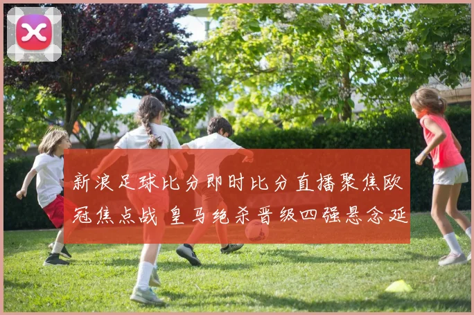 新浪足球比分即时比分直播聚焦欧冠焦点战 皇马绝杀晋级四强悬念延续