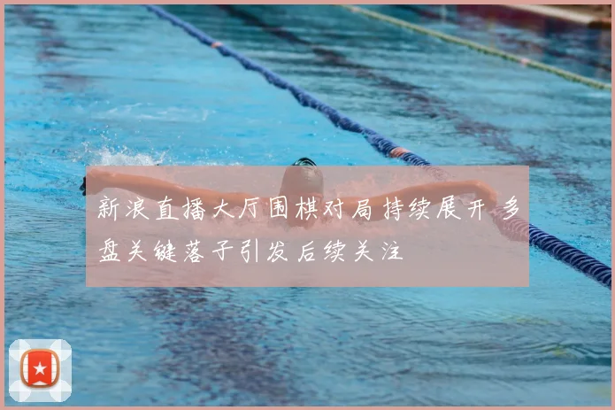 新浪直播大厅围棋对局持续展开 多盘关键落子引发后续关注