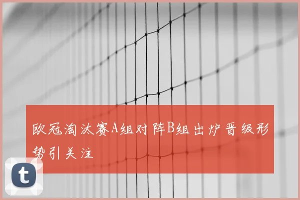 欧冠淘汰赛A组对阵B组出炉晋级形势引关注