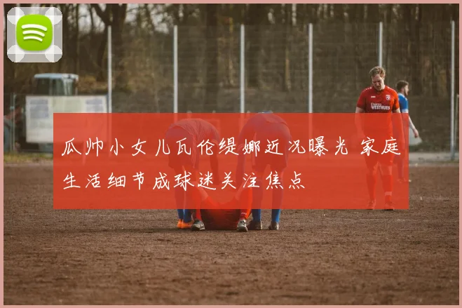 瓜帅小女儿瓦伦缇娜近况曝光 家庭生活细节成球迷关注焦点