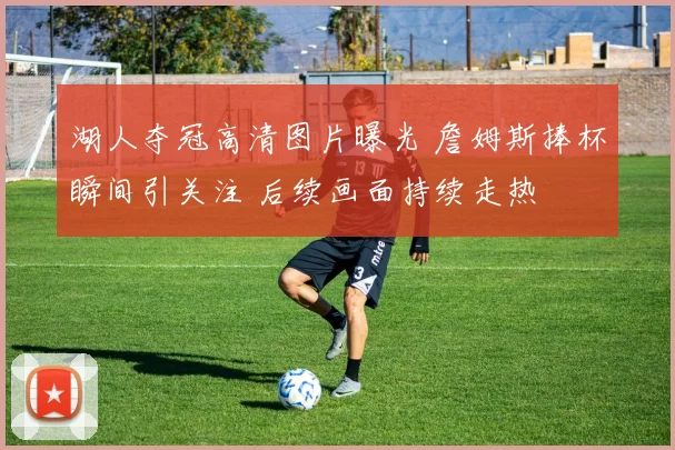 湖人夺冠高清图片曝光 詹姆斯捧杯瞬间引关注 后续画面持续走热