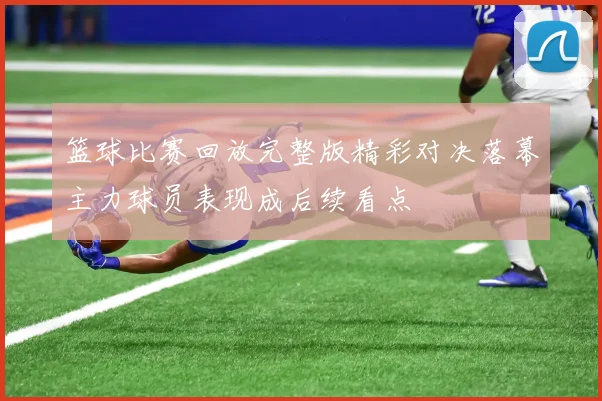 篮球比赛回放完整版精彩对决落幕主力球员表现成后续看点