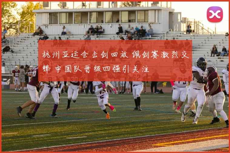 杭州亚运会击剑回放 佩剑赛激烈交锋 中国队晋级四强引关注