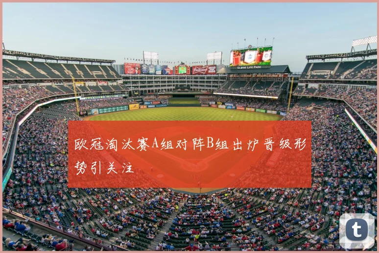 欧冠淘汰赛A组对阵B组出炉晋级形势引关注