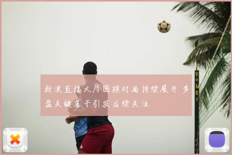 新浪直播大厅围棋对局持续展开 多盘关键落子引发后续关注