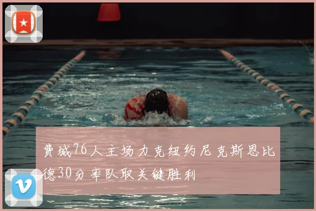 费城76人主场力克纽约尼克斯恩比德30分率队取关键胜利