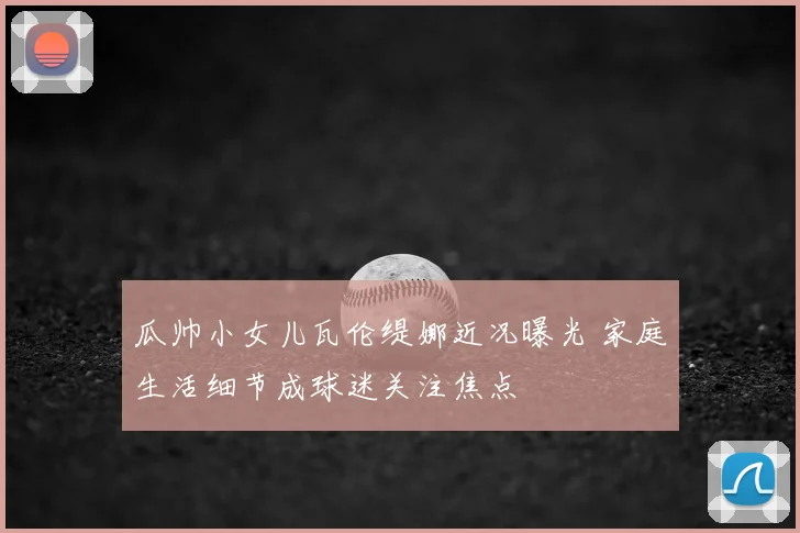 瓜帅小女儿瓦伦缇娜近况曝光 家庭生活细节成球迷关注焦点