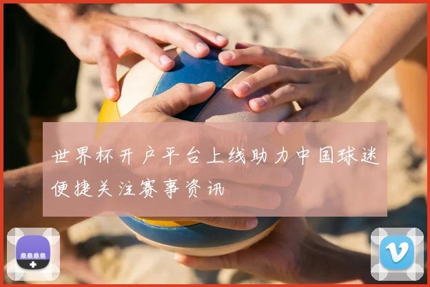世界杯开户平台上线助力中国球迷便捷关注赛事资讯