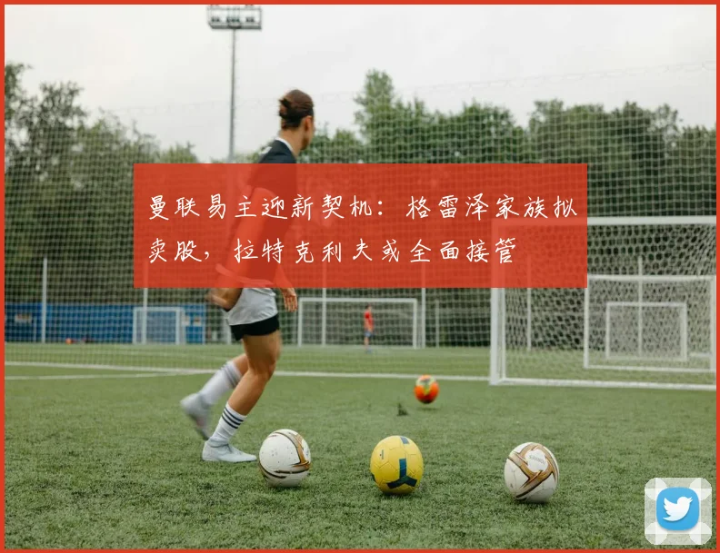 曼联易主迎新契机：格雷泽家族拟卖股，拉特克利夫或全面接管