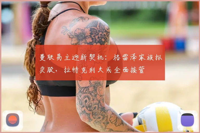 曼联易主迎新契机：格雷泽家族拟卖股，拉特克利夫或全面接管